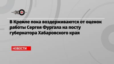 В Кремле пока воздерживаются от оценок работы Сергея Фургала на посту губернатора Хабаровского края