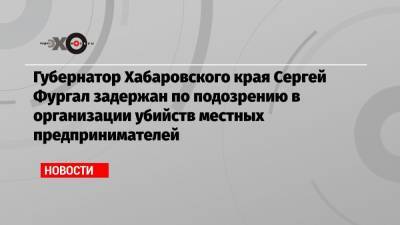 Губернатор Хабаровского края Сергей Фургал задержан по подозрению в организации убийств местных предпринимателей