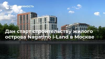 Дан старт строительству жилого острова Nagatino i-Land в Москве