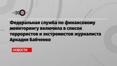 Федеральная служба по финансовому мониторингу включила в список террористов и экстремистов журналиста Аркадия Бабченко