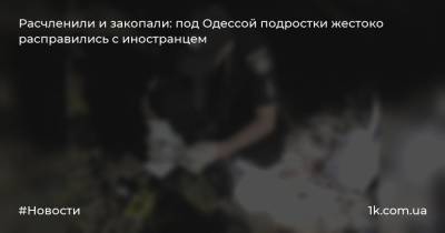 Расчленили и закопали: под Одессой подростки жестоко расправились с иностранцем