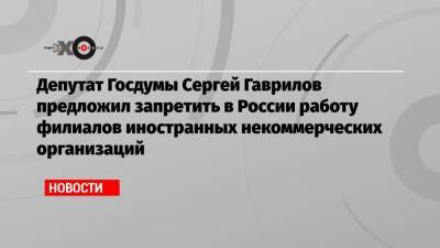 Депутат Госдумы Сергей Гаврилов предложил запретить в России работу филиалов иностранных некоммерческих организаций