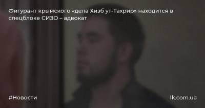 Фигурант крымского «дела Хизб ут-Тахрир» находится в спецблоке СИЗО – адвокат