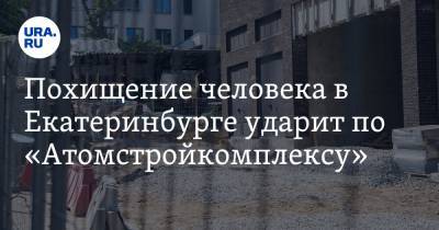 Похищение человека в Екатеринбурге ударит по «Атомстройкомплексу»