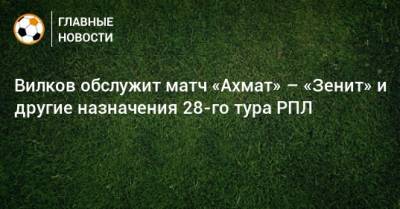 Вилков обслужит матч «Ахмат» – «Зенит» и другие назначения 28-го тура РПЛ