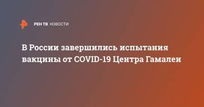 В России завершились испытания вакцины от COVID-19 Центра Гамалеи