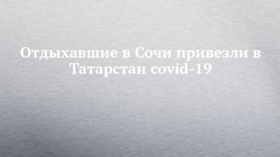 Отдыхавшие в Сочи привезли в Татарстан covid-19