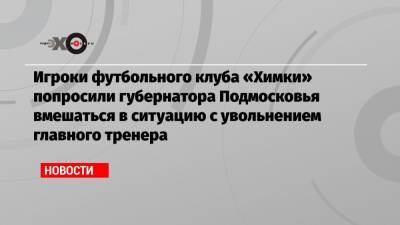Игроки футбольного клуба «Химки» попросили губернатора Подмосковья вмешаться в ситуацию с увольнением главного тренера