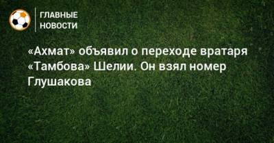 «Ахмат» объявил о переходе вратаря «Тамбова» Шелии. Он взял номер Глушакова