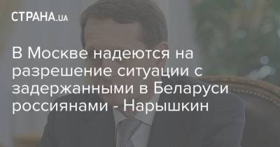 В Москве надеются на разрешение ситуации с задержанными в Беларуси россиянами - Нарышкин