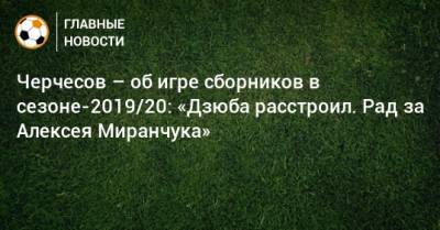 Черчесов – об игре сборников в сезоне-2019/20: «Дзюба расстроил. Рад за Алексея Миранчука»