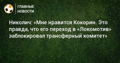 Николич: «Мне нравится Кокорин. Это правда, что его переход в «Локомотив» заблокировал трансферный комитет»