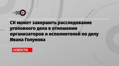 СК может завершить расследование уголовного дела в отношении организаторов и исполнителей по делу Ивана Голунова