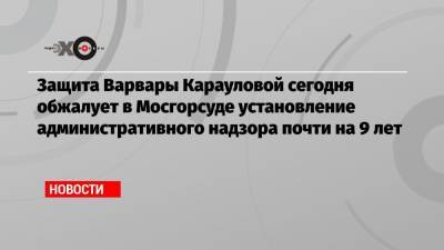 Защита Варвары Карауловой сегодня обжалует в Мосгорсуде установление административного надзора почти на 9 лет