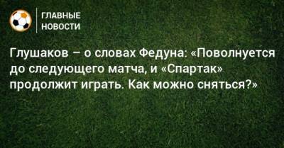 Глушаков – о словах Федуна: «Поволнуется до следующего матча, и «Спартак» продолжит играть. Как можно сняться?»