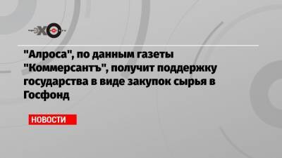 «Алроса», по данным газеты «Коммерсантъ», получит поддержку государства в виде закупок сырья в Госфонд