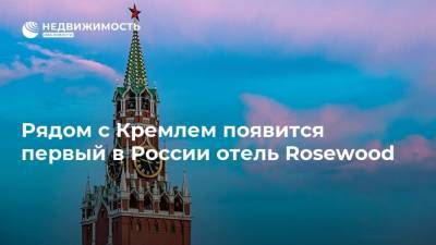 Рядом с Кремлем появится первый в России отель Rosewood