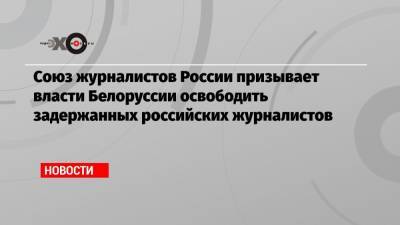 Союз журналистов России призывает власти Белоруссии освободить задержанных российских журналистов