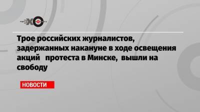 Трое российских журналистов, задержанных накануне в ходе освещения акций протеста в Минске, вышли на свободу