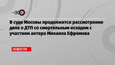 В суде Москвы продолжится рассмотрение дела о ДТП со смертельным исходом с участием актера Михаила Ефремова