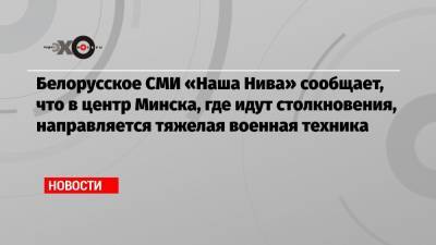 Белорусское СМИ «Наша Нива» сообщает, что в центр Минска, где идут столкновения, направляется тяжелая военная техника
