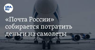 «Почта России» собирается потратить деньги на самолеты