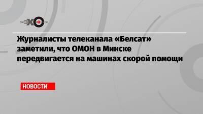 Журналисты телеканала «Белсат» заметили, что ОМОН в Минске передвигается на машинах скорой помощи