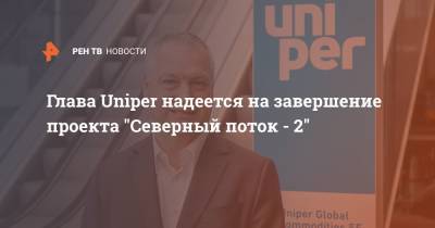 Глава Uniper надеется на завершение проекта "Северный поток - 2"