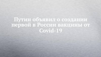Путин объявил о создании первой в России вакцины от Covid-19