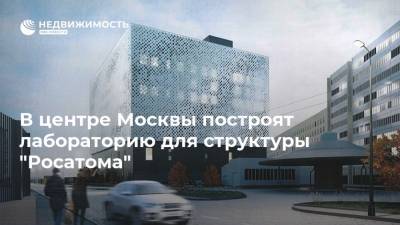 В центре Москвы построят лабораторию для структуры "Росатома"