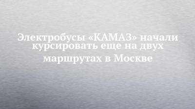 Электробусы «КАМАЗ» начали курсировать еще на двух маршрутах в Москве