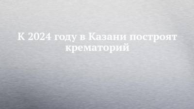 К 2024 году в Казани построят крематорий