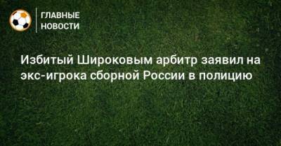 Избитый Широковым арбитр заявил на экс-игрока сборной России в полицию