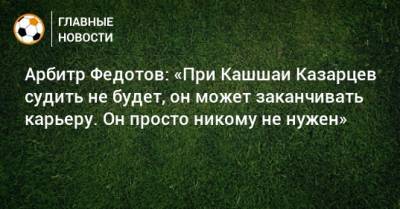 Арбитр Федотов: «При Кашшаи Казарцев судить не будет, он может заканчивать карьеру. Он просто никому не нужен»