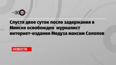 Спустя двое суток после задержания в Минске освобожден журналист интернет-издания Медуза максим Солопов