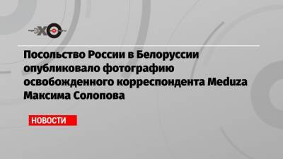 Посольство России в Белоруссии опубликовало фотографию освобожденного корреспондента Meduza Максима Солопова