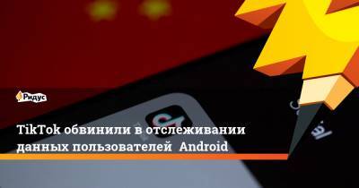 TikTok обвинили в отслеживании данных пользователей Android