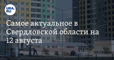 Самое актуальное в Свердловской области на 12 августа. Власти Екатеринбурга разрешили проведение Дня города, новые районы будут застраивать плотнее