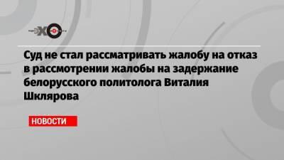 Суд не стал рассматривать жалобу на отказ в рассмотрении жалобы на задержание белорусского политолога Виталия Шклярова