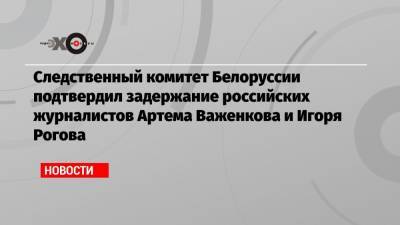 Следственный комитет Белоруссии подтвердил задержание российских журналистов Артема Важенкова и Игоря Рогова