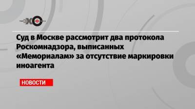 Суд в Москве рассмотрит два протокола Роскомнадзора, выписанных «Мемориалам» за отсутствие маркировки иноагента