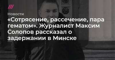 Максим Солопов - Антон Старков - Дмитрий Ласенко - «Сотрясение, рассечение, пара гематом». Журналист Максим Солопов рассказал о задержании в Минске - tvrain.ru - Белоруссия - Минск