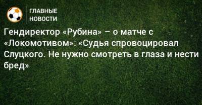 Гендиректор «Рубина» – о матче с «Локомотивом»: «Судья спровоцировал Слуцкого. Не нужно смотреть в глаза и нести бред»