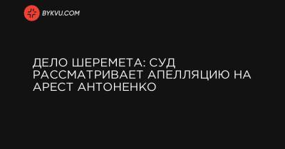 Дело Шеремета: суд рассматривает апелляцию на арест Антоненко