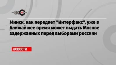 Минск, как передает «Интерфакс», уже в ближайшее время может выдать Москве задержанных перед выборами россиян