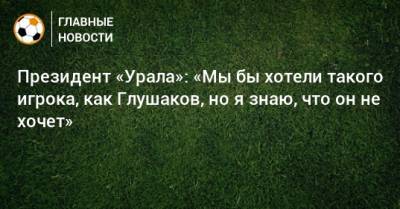 Президент «Урала»: «Мы бы хотели такого игрока, как Глушаков, но я знаю, что он не хочет»