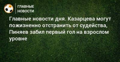 Главные новости дня. Казарцева могут пожизненно отстранить от судейства, Пиняев забил первый гол на взрослом уровне