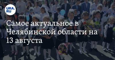 Самое актуальное в Челябинской области на 13 августа. Учебный год начнется в традиционном формате, депутатов срочно вызвали из отпусков