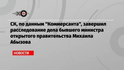 СК, по данным «Коммерсанта», завершил расследование дела бывшего министра открытого правительства Михаила Абызова