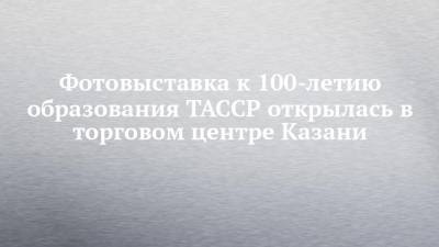 Фотовыставка к 100-летию образования ТАССР открылась в торговом центре Казани